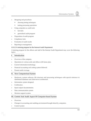 Information System
505
» Designing test procedures
• choosing testing techniques
• testing processing operations
» Using computers as audit tools
• test deck
• generalised audit program
» Preparation of audit program
» Compliance tests
» Evaluation of audit results
» Reporting to management.
11.11.2 A training program for the Internal Audit Department
A training program for the officers and staff of the Internal Audit Department may cover the following
topics:
I. Introduction
» Overview of the company.
» Operations in various units and offices with future plan.
» Current information technology.
» Financial accounting and costing system followed.
» Present audit coverage.
II. New Computerised System
» Hardware, system software, file structure and processing techniques with special reference to
distributed databases and client-server architecture.
» Information system designed.
» Codification.
» Input-output documentation.
» Data communication system.
» Decision support system.
III. Control And Audit Aspect Of Computer-based System
» Overview.
» Changes in accounting and auditing environment brought about by computers.
» Control system
 