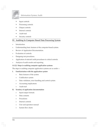 506
Information System Audit
• Input controls
• Processing controls
• Output controls
• Internal controls
• Audit trail
• Security controls
IV. Auditing In Computer Based Data Processing System
» Introduction.
» Understanding basic features of the computer-based system.
» Review of Application Documentation.
» Evaluation of controls.
» Designing test procedures.
» Application of selected audit procedures to critical controls.
» Analysis of audit results and reporting.
11.12.3 Steps in auditing computer application systems
The steps in auditing computer application systems are as under :–
I. Familiarisation with the application system
» Basic features of the system
» Codification system
» Data validation, error handling and control system
» Accounting implications
» Audit trail
II. Scrutiny of application documentation
» Input-output formats
» Data contents
» Procedures
» Internal controls
» User and operation manual
» System flow charts
 