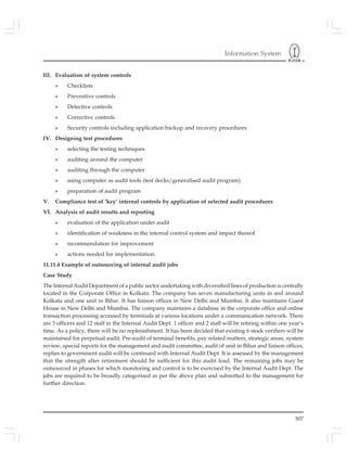Information System
507
III. Evaluation of system controls
» Checklists
» Preventive controls
» Detective controls
» Corrective controls
» Security controls including application backup and recovery procedures
IV. Designing test procedures
» selecting the testing techniques
» auditing around the computer
» auditing through the computer
» using computer as audit tools (test decks/generalised audit program)
» preparation of audit program
V. Compliance test of ‘key’ internal controls by application of selected audit procedures
VI. Analysis of audit results and reporting
» evaluation of the application under audit
» identification of weakness in the internal control system and impact thereof
» recommendation for improvement
» actions needed for implementation.
11.11.4 Example of outsourcing of internal audit jobs
Case Study
The Internal Audit Department of a public sector undertaking with diversified lines of production is centrally
located in the Corporate Office in Kolkata. The company has seven manufacturing units in and around
Kolkata and one unit in Bihar. It has liaison offices in New Delhi and Mumbai. It also maintains Guest
House in New Delhi and Mumbai. The company maintains a database in the corporate office and online
transaction processing accessed by terminals at various locations under a communication network. There
are 3 officers and 12 staff in the Internal Audit Dept. 1 officer and 2 staff will be retiring within one year’s
time. As a policy, there will be no replenishment. It has been decided that existing 6 stock verifiers will be
maintained for perpetual audit. Pre-audit of terminal benefits, pay related matters, strategic areas, system
review, special reports for the management and audit committee, audit of unit in Bihar and liaison offices,
replies to government audit will be continued with Internal Audit Dept. It is assessed by the management
that the strength after retirement should be sufficient for this audit load. The remaining jobs may be
outsourced in phases for which monitoring and control is to be exercised by the Internal Audit Dept. The
jobs are required to be broadly categorised as per the above plan and submitted to the management for
further direction.
 