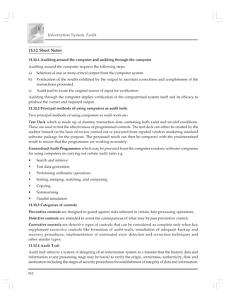510
Information System Audit
11.12 Short Notes
11.12.1 Auditing around the computer and auditing through the computer
Auditing around the computer requires the following steps:
a) Selection of one or more critical output from the computer system.
b) Verification of the results exhibited by the output to ascertain correctness and completeness of the
transactions processed.
c) Audit trail to locate the original source of input for verification.
Auditing through the computer implies verification of the computerised system itself and its efficacy to
produce the correct and required output.
11.12.2 Principal methods of using computers as audit tools
Two principal methods of using computers as audit tools are:
Test Deck which is made up of dummy transaction data containing both valid and invalid conditions.
These are used to test the effectiveness of programmed controls. The test deck can either be created by the
auditor himself on the basis of review carried out or procured from reputed vendors marketing standard
software package for the purpose. The processed result can then be compared with the predetermined
result to ensure that the programmes are working accurately.
Generalised Audit Programmes which may be procured from the computer vendors/software companies
for using computers in carrying out certain audit tasks e.g.
• Search and retrieve
• Test data generation
• Performing arithmetic operations
• Sorting, merging, matching, and comparing
• Copying
• Summarising
• Parallel simulation
11.12.3 Categories of controls
Preventive controls are designed to guard against risks inherent in certain data processing operations.
Detective controls are intended to arrest the consequences of what may bypass preventive control.
Corrective controls are detective types of controls that can be considered as complete only when key
supplement corrective controls like formation of audit trails, installation of adequate backup and
recovery procedures, implementation of automated error detection and correction techniques and
other similar types.
11.12.4 Audit Trail
Audit trail refers to a system of designing of an information system in a manner that the historic data and
information at any processing stage may be traced to verify the origin, correctness, authenticity, flow and
destination including the stages of security procedures for establishment of integrity of data and information.
 
