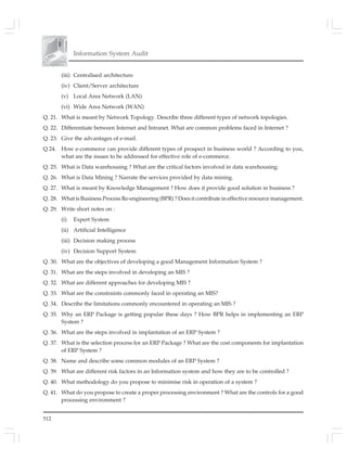 512
Information System Audit
(iii) Centralised architecture
(iv) Client/Server architecture
(v) Local Area Network (LAN)
(vi) Wide Area Network (WAN)
Q. 21. What is meant by Network Topology. Describe three different types of network topologies.
Q. 22. Differentiate between Internet and Intranet. What are common problems faced in Internet ?
Q. 23. Give the advantages of e-mail.
Q 24. How e-commerce can provide different types of prospect in business world ? According to you,
what are the issues to be addressed for effective role of e-commerce.
Q. 25. What is Data warehousing ? What are the critical factors involved in data warehousing.
Q. 26. What is Data Mining ? Narrate the services provided by data mining.
Q. 27. What is meant by Knowledge Management ? How does it provide good solution in business ?
Q. 28. What is Business Process Re-engineering (BPR) ? Does it contribute in effective resource management.
Q. 29. Write short notes on :
(i) Expert System
(ii) Artificial Intelligence
(iii) Decision making process
(iv) Decision Support System
Q. 30. What are the objectives of developing a good Management Information System ?
Q. 31. What are the steps involved in developing an MIS ?
Q. 32. What are different approaches for developing MIS ?
Q. 33. What are the constraints commonly faced in operating an MIS?
Q. 34. Describe the limitations commonly encountered in operating an MIS ?
Q. 35. Why an ERP Package is getting popular these days ? How BPR helps in implementing an ERP
System ?
Q. 36. What are the steps involved in implantation of an ERP System ?
Q. 37. What is the selection process for an ERP Package ? What are the cost components for implantation
of ERP System ?
Q. 38. Name and describe some common modules of an ERP System ?
Q. 39. What are different risk factors in an Information system and how they are to be controlled ?
Q. 40. What methodology do you propose to minimise risk in operation of a system ?
Q. 41. What do you propose to create a proper processing environment ? What are the controls for a good
processing environment ?
 