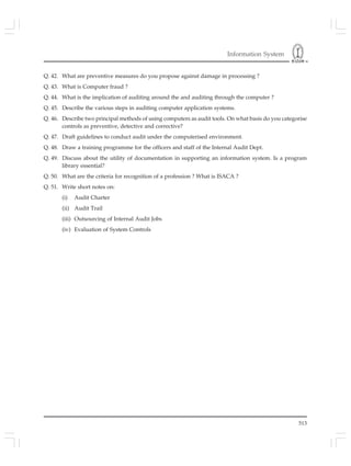 Information System
513
Q. 42. What are preventive measures do you propose against damage in processing ?
Q. 43. What is Computer fraud ?
Q. 44. What is the implication of auditing around the and auditing through the computer ?
Q. 45. Describe the various steps in auditing computer application systems.
Q. 46. Describe two principal methods of using computers as audit tools. On what basis do you categorise
controls as preventive, detective and corrective?
Q. 47. Draft guidelines to conduct audit under the computerised environment.
Q. 48. Draw a training programme for the officers and staff of the Internal Audit Dept.
Q. 49. Discuss about the utility of documentation in supporting an information system. Is a program
library essential?
Q. 50. What are the criteria for recognition of a profession ? What is ISACA ?
Q. 51. Write short notes on:
(i) Audit Charter
(ii) Audit Trail
(iii) Outsourcing of Internal Audit Jobs
(iv) Evaluation of System Controls
 