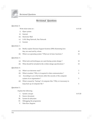 516
Revisional Questions
Revisional Questions
Question 1:
Write short notes on : 4×5=20
i) Open system
ii) lnternet
iii) Electronic Mail
iv) LAN, Ring Network, Star Network
v) Scanner
Question 2 :
(a) Briefly explain Decision Support Systems (DSS) illustrating how
they are used and by whom. 10
(b) What is an operating system ? What are its basic functions ? 10
Question 3 :
(a) What tools and techniques are used during system design ? 10
(b) What should be included in the written design specifications ? 10
Question 4 :
(a) What is an electronic mail ? 3
(b) What is modem ? Why is it required in data communication ? 8
(c) According to you what factors affect the security of the computer
system of an organisation ? 5
(d) What is meant by “backup” of computer files ? Why is it necessary to
keep back up of computer file ? 4
Question 5 :
Explain the following :
I. System concept 4×5=20
II. Source document
III. System & subsystem
IV. Debugging the programme
V. Data flow diagram
 