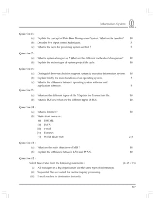 Information System
517
Question 6 :
(a) Explain the concept of Data Base Management System. What are its benefits? 10
(b) Describe five input control techniques. 5
(c) What is the need for providing system control ? 5
Question 7 :
(a) What is system changeover ? What are the different methods of changeover? 10
(b) Explain the main stages of system project life cycle. 10
Question 8 :
(a) Distinguish between decision support system & executive information system. 10
(b) Explain briefly the main functions of an operating system. 5
(c) What is the difference between operating system software and
application software. 5
Question 9 :
(a) What are the different types of file ? Explain the Transaction file. 10
(b) What is BUS and what are the different types of BUS. 10
Question 10 :
(a) What is Internet ? 10
(b) Write short notes on :
(i) DHTML
(ii) JAVA
(iii) e-mail
(iv) Extranet
(v) World Wide Web 2×5
Question 11 :
(a) What are the main objectives of MIS ? 10
(b) Explain the difference between LAN and WAN. 10
Question 12 :
Select True/False from the following statements : (1×15 = 15)
(i) All managers in a big organisation use the same type of information.
(ii) Sequential files are suited for on-line inquiry processing.
(iii) E-mail reaches its destination instantly.
 