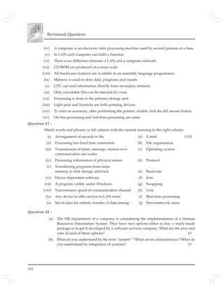 518
Revisional Questions
(iv) A computer is an electronic data processing machine used by several persons at a time.
(v) In LAN each computer can fulfil a function.
(vi) There is no difference between a LAN and a computer network.
(vii) CD-ROM are produced on a mass scale.
(viii) All hardwares features are available to an assembly language programmer.
(ix) Memory is used to store data, programs and results.
(x) CPU can read information directly from secondary memory.
(xi) Only executable files can be infected by virus.
(xii) Processing is done in the primary storage unit.
(xiii) Light pens and Joysticks are both pointing devices.
(xiv) To start an accessory, after positioning the pointer, double click the left mouse button.
(xv) On-line processing and real-time processing are same.
Question 13 :
Match words and phrases in left column with the nearest meaning in the right column.
(i) Arrangement of records in file (a) E-mail 1×10
(ii) Processing has fixed time constraints (b) File organisation
(iii) Transmission of letter, message, memos over (c) Operating system
communication net works.
(iv) Processing information of physical nature (d) Protocol
(v) Transferring programs from main
memory to disk storage and back (e) Baud rate
(vi) Device dependent software (f) Icon
(vii) A program/utility under Windows (g) Swapping
(viii) Transmission speed of communication channel (h) Link
(ix) Any device to offer service to LAN users (i) Real-time processing
(x) Set of rules for orderly transfer of data among (j) Servernetwork users.
Question 14 :
(a) The HR department of a company is considering the implementation of a Human
Resources Information System. They have two options-either to buy a ready-made
package or to get it developed by a software services company. What are the pros and
cons of each of these options? 10
(b) What do you understand by the term “system” ? What are its characteristics ? What do
you understand by integration of systems? 10
 
