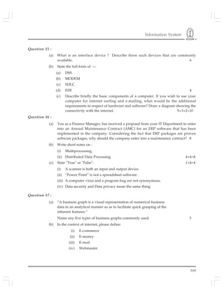 Information System
519
Question 15 :
(a) What is an interface device ? Describe three such devices that are commonly
available. 6
(b) State the full form of —
(a) DSS
(b) MODEM
(c) SDLC
(d) EDI 4
(c) Describe briefly the basic components of a computer. If you wish to use your
computer for internet surfing and e-mailing, what would be the additional
requirements in respect of hardware and software? Draw a diagram showing the
connectivity with the internet. 5+3+2=10
Question 16 :
(a) You as a Finance Manager, has received a proposal from your IT Department to enter
into an Annual Maintenance Contract (AMC) for an ERP software that has been
implemented in the company. Considering the fact that ERP packages are proven
software packages, why should the company enter into a maintenance contract? 8
(b) Write short notes on :
(i) Multiprocessing,
(ii) Distributed Data Processing 4+4=8
(c) State "True" or "False": 1×4=4
(i) A scanner is both an input and output device.
(ii) “Power Point” is not a spreadsheet software.
(iii) A computer virus and a program bug are not synonymous.
(iv) Data security and Data privacy mean the same thing.
Question 17 :
(a) “A business graph is a visual representation of numerical business
data in an analytical manner so as to facilitate quick grasping of the
inherent features.”
Name any five types of business graphs commonly used. 5
(b) In the context of internet, please define:
(i) E-commerce
(ii) E-money
(iii) E-mail
(iv) Webmaster
 