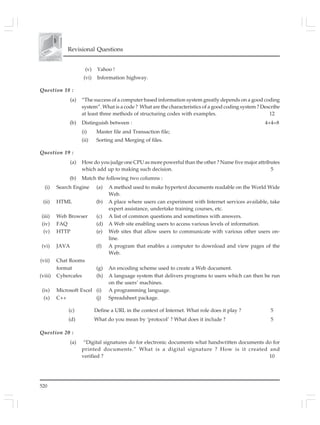 520
Revisional Questions
(v) Yahoo !
(vi) Information highway.
Question 18 :
(a) “The success of a computer based information system greatly depends on a good coding
system”. What is a code ? What are the characteristics of a good coding system ? Describe
at least three methods of structuring codes with examples. 12
(b) Distinguish between : 4+4=8
(i) Master file and Transaction file;
(ii) Sorting and Merging of files.
Question 19 :
(a) How do you judge one CPU as more powerful than the other ? Name five major attributes
which add up to making such decision. 5
(b) Match the following two columns :
(i) Search Engine (a) A method used to make hypertext documents readable on the World Wide
Web.
(ii) HTML (b) A place where users can experiment with Internet services available, take
expert assistance, undertake training courses, etc.
(iii) Web Browser (c) A list of common questions and sometimes with answers.
(iv) FAQ (d) A Web site enabling users to access various levels of information.
(v) HTTP (e) Web sites that allow users to communicate with various other users on-
line.
(vi) JAVA (f) A program that enables a computer to download and view pages of the
Web.
(vii) Chat Rooms
format (g) An encoding scheme used to create a Web document.
(viii) Cybercafes (h) A language system that delivers programs to users which can then be run
on the users’ machines.
(ix) Microsoft Excel (i) A programming language.
(x) C++ (j) Spreadsheet package.
(c) Define a URL in the context of Internet. What role does it play ? 5
(d) What do you mean by ‘protocol’ ? What does it include ? 5
Question 20 :
(a) “Digital signatures do for electronic documents what handwritten documents do for
printed documents.” What is a digital signature ? How is it created and
verified ? 10
 
