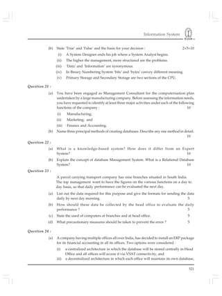 Information System
521
(b) State ‘True’ and ‘False’ and the basis for your decision : 2×5=10
(i) A System Designer ends his job where a System Analyst begins.
(ii) The higher the management, more structured are the problems.
(iii) ‘Data’ and ‘Information’ are synonymous.
(iv) In Binary Numbering System ‘bits’ and ‘bytes’ convey different meaning.
(v) Primary Storage and Secondary Storage are two sections of the CPU.
Question 21 :
(a) You have been engaged as Management Consultant for the computerisation plan
undertaken by a large manufacturing company. Before assessing the information needs,
you have requested to identify at least three major activities under each of the following
functions of the company : 10
(i) Manufacturing;
(ii) Marketing; and
(iii) Finance and Accounting.
(b) Name three principal methods of creating databases. Describe any one method in detail.
10
Question 22 :
(a) What is a knowledge-based system? How does it differ from an Expert
System? 10
(b) Explain the concept of database Management System. What is a Relational Database
System? 10
Question 23 :
A parcel carrying transport company has nine branches situated in South India.
The top management want to have the figures on the various functions on a day to
day basis, so that daily performance can be evaluated the next day.
(a) List out the data required for this purpose and give the formats for sending the data
daily by next day morning. 5
(b) How should these data be collected by the head office to evaluate the daily
performance ? 5
(c) State the used of computers at branches and at head office. 5
(d) What precautionary measures should be taken to prevent the error ? 5
Question 24 :
(a) A company having multiple offices all over India, has decided to install an ERP package
for its financial accounting in all its offices. Two options were considered :
(i) a centralized architecture in which the database will be stored centrally in Head
Office and all offices will access it via VSAT connectivity, and
(ii) a decentralized architecture in which each office will maintain its own database,
 