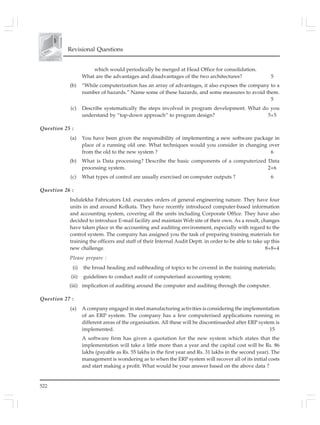 522
Revisional Questions
which would periodically be merged at Head Office for consolidation.
What are the advantages and disadvantages of the two architectures? 5
(b) “While computerization has an array of advantages, it also exposes the company to a
number of hazards.” Name some of these hazards, and some measures to avoid them.
5
(c) Describe systematically the steps involved in program development. What do you
understand by “top-down approach” to program design? 5+5
Question 25 :
(a) You have been given the responsibility of implementing a new software package in
place of a running old one. What techniques would you consider in changing over
from the old to the new system ? 6
(b) What is Data processing? Describe the basic components of a computerized Data
processing system. 2+6
(c) What types of control are usually exercised on computer outputs ? 6
Question 26 :
Indulekha Fabricators Ltd. executes orders of general engineering nature. They have four
units in and around Kolkata. They have recently introduced computer-based information
and accounting system, covering all the units including Corporate Office. They have also
decided to introduce E-mail facility and maintain Web site of their own. As a result, changes
have taken place in the accounting and auditing environment, especially with regard to the
control system. The company has assigned you the task of preparing training materials for
training the officers and staff of their Internal Audit Deptt. in order to be able to take up this
new challenge. 8+8+4
Please prepare :
(i) the broad heading and subheading of topics to be covered in the training materials;
(ii) guidelines to conduct audit of computerised accounting system;
(iii) implication of auditing around the computer and auditing through the computer.
Question 27 :
(a) A company engaged in steel manufacturing activities is considering the implementation
of an ERP system. The company has a few computerised applications running in
different areas of the organisation. All these will be discontinueded after ERP system is
implemented. 15
A software firm has given a quotation for the new system which states that the
implementation will take a little more than a year and the capital cost will be Rs. 86
lakhs (payable as Rs. 55 lakhs in the first year and Rs. 31 lakhs in the second year). The
management is wondering as to when the ERP system will recover all of its initial costs
and start making a profit. What would be your answer based on the above data ?
 