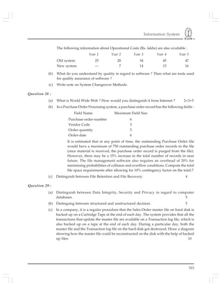 Information System
523
The following information about Operational Costs (Rs. lakhs) are also available :
Year 1 Year 2 Year 3 Year 4 Year 5
Old system 25 28 34 45 47
New system — 7 14 15 16
(b) What do you understand by quality in regard to software ? Then what are tools used
for quality assurance of software ?
(c) Write note on System Changeover Methods.
Question 28 :
(a) What is World Wide Web ? How would you distinguish it from Internet ? 2+3=5
(b) In a Purchase Order Processing system, a purchase order record has the following fields :
Field Name Maximum Field Size
Purchase-order-number 6
Vendor Code 3
Order-quantity 5
Order-date 6
It is estimated that at any point of time, the outstanding Purchase Order file
would have a maximum of 750 outstanding purchase order records in the file
(once material is received, the purchase order record is purged from the file).
However, there may be a 15% increase in the total number of records in near
future. The file management software also requires an overhead of 20% for
minimising probabilities of collision and overflow conditions. Compute the total
file space requirements after allowing for 10% contingency factor on the total.7
(c) Distinguish between File Retention and File Recovery. 4
Question 29 :
(a) Distinguish between Data Integrity, Security and Privacy in regard to computer
databases. 5
(b) Distinguisg between structured and unstructured decision. 5
(c) In a company, it is a regular procedure that the Sales Order master file on hard disk is
backed up on a Cartridge Tape at the end of each day. The system provides that all the
transactions that update the master file are available on a Transaction log file, which is
also backed up on a tape at the end of each day. During a particular day, both the
master file and the Transaction log file on the hard disk got destroyed. Draw a diagram
showing how the master file could be reconstructed on the disk with the help of backed
up files. 10
 