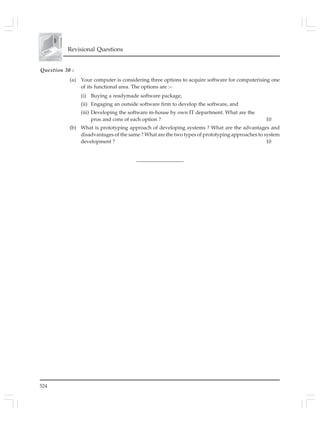 524
Revisional Questions
Question 30 :
(a) Your computer is considering three options to acquire software for computerising one
of its functional area. The options are :–
(i) Buying a readymade software package,
(ii) Engaging an outside software firm to develop the software, and
(iii) Developing the software in-house by own IT department. What are the
pros and cons of each option ? 10
(b) What is prototyping approach of developing systems ? What are the advantages and
disadvantages of the same ? What are the two types of prototyping approaches to system
development ? 10
__________________
 