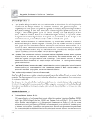 526
Suggested Solutions to Revisional Questions
Answer to Question 1 :
i) Open System : An open system is one which interacts with its environment and can change itself to
accommodate the changes in factors like customers’ preference, price, product design etc. The
adoptability of an open system is judged by its capability in modifying the operational parameters of
the system accordingly. It takes input from outside world and exports output to outside world. For
example, a Financial Management system can function smoothly even with the change in credit
period and credit limit from the banker is said to be having the flexibility to adjust itself with the
change the environmental parameters. If a system can accommodate all the changes in the
environmental factors, as and when required, is said to be perfectly open system.
ii) Internet is worldwide network of databases and users. Any member of the lnternet can access any of
the databases through his personal computer. Each user is given an ID number. The user can download
texts, graphs and data from other databases. Similarly the user can create database which can be
accessed by others. Internet facilitates international trade and commerce. lnternet helps in sharing of
knowledge and enables effective, cheap and fast communication across the world. It requires a modem,
a personal computer, a telephone and the services of a service provider.
iii) Electronic Mail : This refers to transfer of information from one computer to another. The full expansion
is electronic mail. It means that two computers, whatever may the distance between them, can be
connected together through communication technology. E-Mail enables one user to transfer
information, receive information and hold a dialogue with the other. The advantage is low cost high
speed communication.
iv) Local Area Network (LAN) is a network of computers within a limited geographical area, often within
the same building but sometimes within a few kilometers as opposed to Wide Area Network (WAN)
which can cover wide geographical area across cities and countries.
There are two configurations of computers in a network :
Ring Network - In a ring network the computers arranged in a circular fashion. There is no central or host
computer. The disadvantages of ring network is that the failure in any one computer in the network causes
the entire network to fail.
Star Network - In a star network, there is a host or central computer which is attached to the computers in
the network through multiple communication lines. All the computers communicate with each other through
the host computer. Unlike in the ring network, the entire network does not fail if any of the computer in the
network fail.
Answer to Question 2 :
a) Decision Support Systems (DSS) :
DSS is a combination of hardware and software to aid decision making. It includes Data Base (DBMS),
Model Base (MBMS), Knowledge Base (KBMS) and Dialogue Systems (DGMS ). DSS is designed to
aid the decision making functions of the Management. Management, at the lower levels, has to deal
with structured problems. Higher and Middle level managements, have to deal with strategic aspects
of decision making where the problems are unstructured. These levels of managements, need tools
that can enhance their capabilities in the area of predicting the outcome of future course of actions. An
 