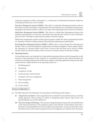 Information System
527
important component of DSS is stimulation, i.e. construction of mathematical/statistical models for
evaluating the behaviour of real variables.
Data Base Management Systems (DBMS) : This refers to a Data Base Management System software
like Ingress or Oracle, that helps in organising the data and facilitates easy accessibility through query
language for the decision makers, to retrieve any type of data depending on the decision environment.
Model Base Management System (MBMS) : This refers to a Model Base Management Systems that
facilitates representation of a decision environment and stimulate the results of various alternative
plans of action. This helps in improving the quality of decision making.
Model base management systems include special purpose models like linear programming models
etc. that help in decision making situations like production planning and optimisation.
Knowledge Base Management System ( KBMS ) : KBMS refers to Knowledge Base Management
Systems. This is a recent development in applications of artificial intelligence. These systems capture
the experience of a decision maker in the form of rules so that rule base can be used by another
decision maker for decision making. These are known as Expert systems for Decision making.
b) Operating System :
An operating system is an integrated act of specialised programme that are used to manage the overall
resources of and operations of the computer. It is specialised software that controls/monitors the
execution of all other programs that reside in the computer, including application program and other
system software. Major functions of an operating system are —
i. Job Management
ii. Scheduling
iii. Acceptance of tasks
iv. Communication with terminals
v. Computer resources management
vi. Data management
vii. Job accounting
viii. Access control.
Answer to Question 3 :
(a) The following tools and techniques are among those used during system design —
(i) Organisation standards – Some organisations have standards/manuals that specify a consistent
design approach. The procedures to follow in designing output reports, input forms, and
processing logic may also be spelled out.
(ii) Top-down design methodology – The top-down design techniques requires the early identification
of the top-level functions in the proposed system. Each function is then broken down into a
hierarchy of understandable lower level modules and components. A top-level chart shows how
the total structure of the system is prepared, lower-level diagrams are created to show the input/
 