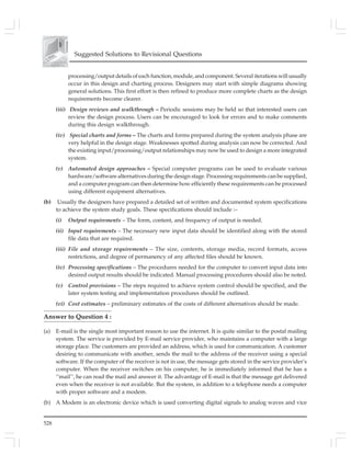 528
Suggested Solutions to Revisional Questions
processing/output details of each function, module, and component. Several iterations will usually
occur in this design and charting process. Designers may start with simple diagrams showing
general solutions. This first effort is then refined to produce more complete charts as the design
requirements become clearer.
(iii) Design reviews and walkthrough – Periodic sessions may be held so that interested users can
review the design process. Users can be encouraged to look for errors and to make comments
during this design walkthrough.
(iv) Special charts and forms – The charts and forms prepared during the system analysis phase are
very helpful in the design stage. Weaknesses spotted during analysis can now be corrected. And
the existing input/processing/output relationships may now be used to design a more integrated
system.
(v) Automated design approaches – Special computer programs can be used to evaluate various
hardware/software alternatives during the design stage. Processing requirements can be supplied,
and a computer program can then determine how efficiently these requirements can be processed
using different equipment alternatives.
(b) Usually the designers have prepared a detailed set of written and documented system specifications
to achieve the system study goals. These specifications should include :–
(i) Output requirements – The form, content, and frequency of output is needed.
(ii) Input requirements – The necessary new input data should be identified along with the stored
file data that are required.
(iii) File and storage requirements – The size, contents, storage media, record formats, access
restrictions, and degree of permanency of any affected files should be known.
(iv) Processing specifications – The procedures needed for the computer to convert input data into
desired output results should be indicated. Manual processing procedures should also be noted.
(v) Control provisions – The steps required to achieve system control should be specified, and the
later system testing and implementation procedures should be outlined.
(vi) Cost estimates – preliminary estimates of the costs of different alternatives should be made.
Answer to Question 4 :
(a) E-mail is the single most important reason to use the internet. It is quite similar to the postal mailing
system. The service is provided by E-mail service provider, who maintains a computer with a large
storage place. The customers are provided an address, which is used for communication. A customer
desiring to communicate with another, sends the mail to the address of the receiver using a special
software. If the computer of the receiver is not in use, the message gets stored in the service provider’s
computer. When the receiver switches on his computer, he is immediately informed that he has a
‘‘mail’’, he can read the mail and answer it. The advantage of E-mail is that the message get delivered
even when the receiver is not available. But the system, in addition to a telephone needs a computer
with proper software and a modem.
(b) A Modem is an electronic device which is used converting digital signals to analog waves and vice
 