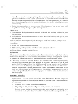 Information System
529
versa. The process of converting a digital signal to analog signal is called modulation and reverse
process is called demodulation. Modem is a short form for Modulator - Demodulator. Modem is
essential for data communication. If the telephone system is to be used for connecting up with distant
computers, as the signal generated in a computer is digital and those handled by the telephone system,
so for is analog.
(c) Factors affect the security of the computer system - Normally there are three types of factors which
may affect the security of computer system of an organisation —
Physical factor
(i) Non–protection of computer hardware from fire, flood, theft, dust, humidity, earthquakes, power
fluctuations etc.
(ii) Non–protection of computer software from fire, flood, theft, dust, humidity, earth quakes, power
fluctuations etc.
(iii) Non–protection of building housing with the computer facility from fire, flood, earthquakes, etc.
System factor
(i) Loss of data, software, damage to equipments.
(ii) Malfunctioning of the system due to hardware failure and error in software.
(iii) Non-availability of backup of data/Software.
Human factor
Risk due to unintentional/intentional activities of others. Unintentional activities may be due to accidental
effects of wrong changes to data, wrong deletion of files/programs, running of a wrong program, forgetting
the password etc. Intentional activities are unauthorised deletion/corruption of data/files etc.
(d) The storage devices used, especially the disks, in a computer system are not very reliable being
susceptible to becoming bad, which may be caused by "bad sectors", the storage location becoming
partially bad. Also, the possibility of total disk failure, called ‘‘erasing’’ can not be ruled out. All these
would cause loss of the data/program stored. To avoid such a loss, a duplicate copy of the data and
program files are kept in a separate storage devise, which is called back ups. For example, the files
from hard disks are backed up in floppies, tapes, or tape cartridges. A separate utility is used for
crating back ups, where the files which are being copied, are combined to make better utilisation of
the storage space.
Answer to Question 5 :
I. System concept : The term "system" is used often and in different ways. A system is a group of
integrated parts that have the common purpose of achieving some objective(s). The key characteristics
of a system are —
• A group of parts - a system has more than one element
• Integrated parts - A logical relationship must exist between the parts of a system.
• Common purpose of achieving some objective(s). The system is designed to accomplish one or
more objectives. All system elements should be controlled so that the system goal is achieved.
 