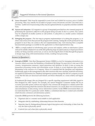 530
Suggested Solutions to Revisional Questions
II. Source document : Data must be originated in some form and verified for accuracy prior to further
processing. They may initially be recorded on proper source documents and then converted into a
machine - usable form for processing or they may be captured directly in a paperless machine-readable
form.
III. System and subsystem : A Computer is a group of integrated parts that have the common purpose of
performing the operations called for in the program being executed. It also is a system. Any system
may be comprised of smaller systems or sub-systems. A subsystem is a smaller system contained
within a larger one.
IV. Debugging the program : The first step in program implementation is to debug the program i.e. to
detect and correct errors that prevent the program from running. Testing the results produced by the
program to see if they are correct is the next implementation step. And ensuring that a complete
documentation package is available for the application is a third implementation step.
V. DFD is a simple method of refreshening input, process and outputs, within an information system
and can be suitably adapted for use at the data gathering stage of system analysis, to depict procedures
as they are being currently carried out, as well as, for showing the flow of data through the program
at design stage along with transformations in data, resulting from processing.
Answer to Question 6 :
a) Concept of DBMS - Data Base Management System (DBMS) is a tool for managing information as a
'resource which overcomes the limitations of traditional file design. Its main focus is one ease of file
creation, reorganisation summary, report generation and updation. In short it aims at easing the
transaction processing routine and information access. It seeks to avoid duplicate data creation.
Information is the resource of a Company. Hence it is essential that the discipline and importance
traditionally apply to the management to the other resources like man, machine, materials and money
are applied to information too. Database management systems manage the data of a company in such
a way that the data are structured and related, and hence obtainable in a more orderly and logical
fashion.
In traditional file design, files are designed for a specific reporting requirement with little regard to
files designed for other reports. For example, one analyst designed a customer master file for an
accounts receivable system without any regard to the customer file designed in a related system like
sales order processing which also maintain data about customers. As a result, there were inconsistencies
and redundancies of data among various information systems. In the DBMS environment there are
two individual files for a particular system. Rather, a centralised data base is created and controlled
which becomes common to all information systems.
Generally DBMS performs the following functions :
• Organises data in a manner most suitable to each application
• Integrates data by establishing relationship between data elements.
• Separates data by distinguishing between logical description and relationship of data from the
way the data is physically stored.
• Controls how and when data is physically stored
 