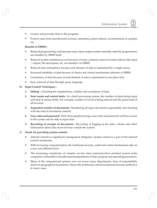 Information System
531
• Locates and provides data to the programs
• Protects data from unauthorised accesses, operating system failures, inconsistencies in updates
etc.
Benefits of DBMS :
• Reduced programming costs because many input-output routine normally coded by programmers
are handled by DBMS itself.
• Reduced system maintenance cost because of many common causes of system failures like input
/ output, file description, etc. are handled via DBMS.
• Reduced data redundancy because each element of data is maintained by a single source.
• Increased reliability of data because of checks and control mechanisms inherent in DBMS.
• Consistency of data because of each element of data is maintained in one place only.
• Easy retrieval of data through query language.
b) Input Control Techniques :
1. Editing : Checking for completeness, validity and consistency of data.
2. Item counts and control totals : In a batch processing system, the number of items being input
and total of certain fields. For example, number of invoices being entered and the grand total of
all invoices.
3. Sequential number of documents : Numbering all input documents sequentially and checking
with the total of documents entered.
4. User codes and password : Only those people having a user code and password will have access
to the system and be able to input data.
5. Recording of receipts of documents : Recording of logging in the data, volume and other
information about data received from outside the system.
c) Needs for providing system controls
• internal control is a significant management obligation. System control is a part of the internal
control mechanism.
• With increasing computerisation, the traditional security, audit and control mechanisms take on
a new and different form.
• The increasing complexity of complex on-line data communication oriented system make
companies vulnerable to unauthorised manipulations of data, program and operating procedures.
• Many of the computerised systems now cut across many departments, lines of responsibility
and even geographical boundaries. Hence the traditional control mechanisms become ineffective
in many cases.
 