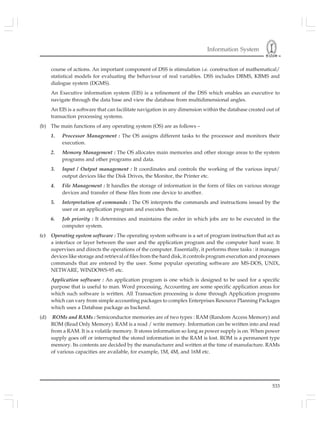 Information System
533
course of actions. An important component of DSS is stimulation i.e. construction of mathematical/
statistical models for evaluating the behaviour of real variables. DSS includes DBMS, KBMS and
dialogue system (DGMS).
An Executive information system (EIS) is a refinement of the DSS which enables an executive to
navigate through the data base and view the database from multidimensional angles.
An EIS is a software that can facilitate navigation in any dimension within the database created out of
transaction processing systems.
(b) The main functions of any operating system (OS) are as follows –
1. Processor Management : The OS assigns different tasks to the processor and monitors their
execution.
2. Memory Management : The OS allocates main memories and other storage areas to the system
programs and other programs and data.
3. Input / Output management : It coordinates and controls the working of the various input/
output devices like the Disk Drives, the Monitor, the Printer etc.
4. File Management : It handles the storage of information in the form of files on various storage
devices and transfer of these files from one device to another.
5. Interpretation of commands : The OS interprets the commands and instructions issued by the
user or an application program and executes them.
6. Job priority : It determines and maintains the order in which jobs are to be executed in the
computer system.
(c) Operating system software : The operating system software is a set of program instruction that act as
a interface or layer between the user and the application program and the computer hard ware. It
supervises and directs the operations of the computer. Essentially, it performs three tasks : it manages
devices like storage and retrieval of files from the hard disk, it controls program execution and processes
commands that are entered by the user. Some popular operating software are MS-DOS, UNIX,
NETWARE, WINDOWS-95 etc.
Application software : An application program is one which is designed to be used for a specific
purpose that is useful to man. Word processing, Accounting are some specific application areas for
which such software is written. All Transaction processing is done through Application programs
which can vary from simple accounting packages to complex Enterprises Resource Planning Packages
which uses a Database package as backend.
(d) ROMs and RAMs : Semiconductor memories are of two types : RAM (Random Access Memory) and
ROM (Read Only Memory). RAM is a read / write memory. Information can be written into and read
from a RAM. It is a volatile memory. It stores information so long as power supply is on. When power
supply goes off or interrupted the stored information in the RAM is lost. ROM is a permanent type
memory. Its contents are decided by the manufacturer and written at the time of manufacture. RAMs
of various capacities are available, for example, 1M, 4M, and 16M etc.
 