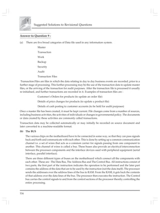 534
Suggested Solutions to Revisional Questions
Answer to Question 9 :
(a) There are five broad categories of Data file used in any information system.
Master
Transaction
Work
Backup
Security
Audit
Transaction Files
Transaction Files are files in which the data relating to day to day business events are recorded, prior to a
further stage of processing. This further processing may be the use of the transaction data to update master
files, or the arriving of the transaction for audit purposes. After the transaction file is processed it usually
re-initialised, and further transactions are recorded in it. Examples of transaction files are :
Customer’s Orders for products (to update an order file)
Details of price changes for products (to update a product file)
Details of cash posting to customer accounts (to be held for audit purposes)
Once a master file has been created, it must be kept current. File changes come from a number of sources,
including business activities, the activities of individuals or changes in governmental policy. The documents
or data created by these activities are commonly called transactions.
Transaction data may be collected automatically or may initially be recorded on source document and
later converted to a machine-readable format.
(b) The BUS
The various chips on the motherboard have to be connected in some way, so that they can pass signals
back and forth and communicate with each other. This is done by setting up a common communication
channel i.e. a set of wires that acts as a common carrier for signals passing from one component to
another. This channel of wires is called a bus. These buses also provide an electrical interconnection
between the processor components and the interface devices used with peripheral equipment (serial
interface, parallel interface).
There are three different types of buses on the motherboard which connect all the components with
each other. These are : The Data Bus, The Address Bus and The Control Bus. All instructions consist of
two parts, the first part of the instruction indicates the operation to be performed and the later part
contains the address of the data that are to be used by the instruction (not the data itself). The processor
sends the addresses over the address lines of the bus to RAM. From the RAM, it gets back the contents
of that address over the data lines of the bus. The processor then executes the instruction. The Control
bus carries the control signals to and from the control sections of the processor thereby controlling the
entire processing.
 