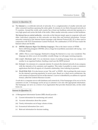 Information System
535
Answer to Question 10 :
(a) The Internet is a worldwide network of networks. It is a conglomeration of smaller networks and
other connected machines spanning the entire globe. It consists of over thirty thousand networks in
71 countries. Around the world, each country has at least one backbone network that operates at a
very high speed and carries the bulk of the traffic. Other smaller networks connect to that backbone.
The Internet has no central authority – networks on the Internet simply agree to cooperate with each
other. Individual computers on this networks can share files and transmit information. Various
networks connected to the Internet format messages with Internet Protocol (IP). IP is often used in
conjunction with TCP (Transmission Control Protocol). The combination of TCP/IP have made the
Internet robust and flexible.
(b) (i) DHTML (Dynamic Hyper Text Markup Language) : This is the latest version of HTML
that is still being designed. DHTML solves a huge list of problems associated with laying out
webpage designs.
(ii) JAVA : This is a new language. Destined to change the Internet in a way very wonderful. This
language can allow you to do incredibly versatile things via web pages running programs.
(iii) e-mail : Electronic mail - It is an electronic means of sending message from one computer to
another in an organised fashion. Sending e-mail uses the SMTP protocol
(iv) Extranet : An extension of a corporate internet. It connects the internal network of one company
with the internets of its customers and suppliers. This make it possible to create e-commerce
applications that link all aspects of a business relationship, from ordering to payment.
(v) World Wide Web : It is also known as just “the web” or WWW , this is perhaps the main reason
for the internet’s growing popularity in recent years. Based on a client server architecture, the
web consists of numerous servers on the internet. A server is identified by an address in a special
format, called the Uniform Resource Locator.
A web site is a computer server with databases and connectivity. It has homepages of its own or for its
customers on rent. A homepage can be set up at customer’s own site with appropriate information.
The homepage can serve as a mirror of an organisation that provides financial data, on-line order
forms etc.
Answer to Question 11 :
(a) A Management Information System (MIS) should provide –
(i) Current information for monitoring and control.
(ii) Accurate information about the system
(iii) Timely information out of large volume of data.
(iv) Economical information (low cost )
(v) Relevant information for decision making.
 
