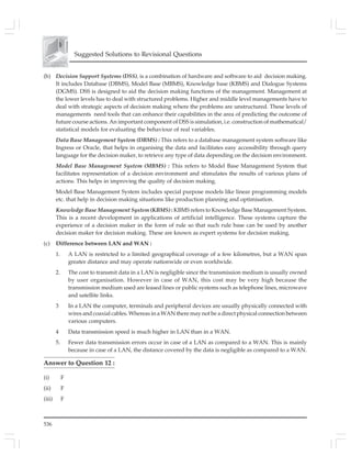536
Suggested Solutions to Revisional Questions
(b) Decision Support Systems (DSS), is a combination of hardware and software to aid decision making.
It includes Database (DBMS), Model Base (MBMS), Knowledge base (KBMS) and Dialogue Systems
(DGMS). DSS is designed to aid the decision making functions of the management. Management at
the lower levels has to deal with structured problems. Higher and middle level managements have to
deal with strategic aspects of decision making where the problems are unstructured. These levels of
managements need tools that can enhance their capabilities in the area of predicting the outcome of
future course actions. An important component of DSS is simulation, i.e. construction of mathematical/
statistical models for evaluating the behaviour of real variables.
Data Base Management System (DBMS) : This refers to a database management system software like
Ingress or Oracle, that helps in organising the data and facilitates easy accessibility through query
language for the decision maker, to retrieve any type of data depending on the decision environment.
Model Base Management System (MBMS) : This refers to Model Base Management System that
facilitates representation of a decision environment and stimulates the results of various plans of
actions. This helps in improving the quality of decision making.
Model Base Management System includes special purpose models like linear programming models
etc. that help in decision making situations like production planning and optimisation.
Knowledge Base Management System (KBMS) : KBMS refers to Knowledge Base Management System.
This is a recent development in applications of artificial intelligence. These systems capture the
experience of a decision maker in the form of rule so that such rule base can be used by another
decision maker for decision making. These are known as expert systems for decision making.
(c) Difference between LAN and WAN :
1. A LAN is restricted to a limited geographical coverage of a few kilometres, but a WAN span
greater distance and may operate nationwide or even worldwide.
2. The cost to transmit data in a LAN is negligible since the transmission medium is usually owned
by user organisation. However in case of WAN, this cost may be very high because the
transmission medium used are leased lines or public systems such as telephone lines, microwave
and satellite links.
3 In a LAN the computer, terminals and peripheral devices are usually physically connected with
wires and coaxial cables. Whereas in a WAN there may not be a direct physical connection between
various computers.
4 Data transmission speed is much higher in LAN than in a WAN.
5. Fewer data transmission errors occur in case of a LAN as compared to a WAN. This is mainly
because in case of a LAN, the distance covered by the data is negligible as compared to a WAN.
Answer to Question 12 :
(i) F
(ii) F
(iii) F
 