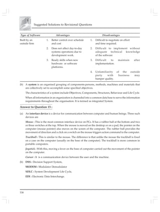 538
Suggested Solutions to Revisional Questions
Type of Software Advantages Disadvantages
Built by an 1. Better control over schedule 1. Difficult to negotiate on effort
outside firm and cost and time required.
2. Does not affect day-to-day 2. Difficult to implement without
systems operations due to adequate technical knowledge
development work. of the software
3. Ready skills when new 3. Difficult to maintain after
hardware or software implementation.
platforms.
4. Unfamiliarity of the outside
party with business may
hamper quality.
(b) A system is an organised grouping of components-persons, methods, machines and materials that
are collectively set to accomplish some specified objectives.
The characteristics of a system include Objectives, Components, Structures, Behaviour and Life Cycle.
When all information in an organization is channeled into a common data base to serve the information
requirements throughout the organisation. It is termed as integrated System.
Answer to Question 15 :
(a) An interface device is a device for communication between computer and human beings. Three such
devices are
Mouse : This is the most common interface device on PCs. It has a rubber ball at the bottom and two
or three switches at the top. When the mouse is moved on the desktop or on a pad, the pointer on the
computer (mouse pointer) also moves on the screen of the computer. The rubber ball provides the
movement of direction and a click on a switch on the mouse triggers action command to the computer.
Trackball : This is similar to the mouse. The difference is that unlike the mouse the trackball is fixed
on a case on the computer (usually on the base of the computer). The trackball is more common in
portable computers.
Joystick : With this, moving a lever on the base of computer carried out the movement of the pointer
on the computer.
Cursor : It is a communication device between the user and the machine.
(b) DSS : Decision Support System,
MODEM : Modulator Demodulator
SDLC : System Development Life Cycle,
EDI : Electronic Data Interchange.
 