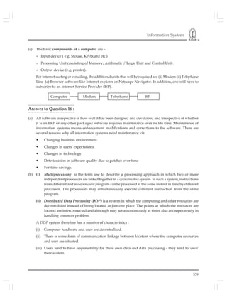 Information System
539
(c) The basic components of a computer are –
» Input device ( e.g. Mouse, Keyboard etc.)
» Processing Unit consisting of Memory, Arithmetic / Logic Unit and Control Unit.
» Output device (e.g. printer).
For Internet surfing or e-mailing, the additional units that will be required are ( i) Modem (ii) Telephone
Line (c) Browser software like Internet explorer or Netscape Navigator. In addition, one will have to
subscribe to an Internet Service Provider (ISP).
Answer to Question 16 :
(a) All software irrespective of how well it has been designed and developed and irrespective of whether
it is an ERP or any other packaged software requires maintenance over its life time. Maintenance of
information systems means enhancement modifications and corrections to the software. There are
several reasons why all information systems need maintenance viz.
• Changing business environment.
• Changes in users' expectations.
• Changes in technology.
• Deterioration in software quality due to patches over time
• For time savings.
(b) (i) Multiprocessing is the term use to describe a processing approach in which two or more
independent processors are linked together in a coordinated system. In such a system, instructions
from different and independent program can be processed at the same instant in time by different
processor. The processors may simultaneously execute different instruction from the same
program.
(ii) Distributed Data Processing (DDP) is a system in which the computing and other resources are
decentralized instead of being located at just one place. The points at which the resources are
located are interconnected and although may act autonomously at times also at cooperatively in
handling common problem.
A DDP system therefore has a number of characteristics :
(i) Computer hardware and user are decentralised.
(ii) There is some form of communication linkage between location where the computer resources
and user are situated.
(iii) Users tend to have responsibility for there own data and data processing - they tend to 'own'
their system.
Computer Modem Telephone ISP
 