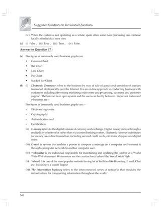 540
Suggested Solutions to Revisional Questions
(iv) When the system is not operating as a whole, quite often some data processing can continue
locally at individual user sites.
(c) (i) False , (ii) True , (iii) True , (iv) False.
Answer to Question 17 :
(a) Five types of commonly used business graphs are :
• Column Chart.
• Bar Chart
• Line Chart
• Pie Chart
• Stacked bar Chart.
(b) (i) Electronic Commerce refers to the business by way of sale of goods and provision of services
transacted electronically over the Internet. It is an on-line approach to conducting business with
customers including advertising marketing order entry and processing, payment, and customer
support. The Internet is an open system and the users can hardly be traced. Important features of
e-business are :-
Five types of commonly used business graphs are :–
» Electronic signature.
» Cryptography
» Authentication and
» Certification.
(ii) E-money refers to the digital version of currency and exchange. Digital money moves through a
multiplicity of networks rather than via current banking system. Electronic currency substitutes
for money on on-line transaction, including secured credit cards, electronic cheques and digital
coins.
(iii) E-mail is system that enables a person to compose a message on a computer and transmit it
through a computer network to another computer user.
(iv) Webmaster is the individual responsible for maintaining and updating the content of a World
Wide Web document. Webmasters are the creative force behind the World Wide Web.
(v) Yahoo ! It is one of the most popular website having lot of facilities like Browsing, E mail, Chat
etc. It also have a search Engine
(vi) The Information highway refers to the interconnected series of networks that provides the
infrastructure for transporting information throughout the world.
 