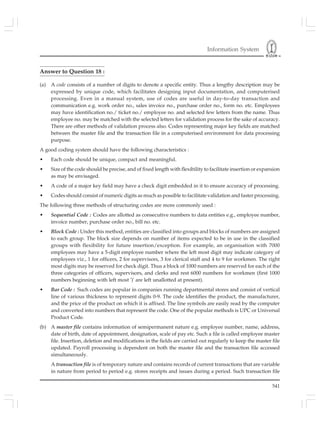 Information System
541
Answer to Question 18 :
(a) A code consists of a number of digits to denote a specific entity. Thus a lengthy description may be
expressed by unique code, which facilitates designing input documentation, and computerised
processing. Even in a manual system, use of codes are useful in day-to-day transaction and
communication e.g. work order no., sales invoice no., purchase order no., form no. etc. Employees
may have identification no./ ticket no./ employee no. and selected few letters from the name. Thus
employee no. may be matched with the selected letters for validation process for the sake of accuracy.
There are other methods of validation process also. Codes representing major key fields are matched
between the master file and the transaction file in a computerised environment for data processing
purpose.
A good coding system should have the following characteristics :
• Each code should be unique, compact and meaningful.
• Size of the code should be precise, and of fixed length with flexibility to facilitate insertion or expansion
as may be envisaged.
• A code of a major key field may have a check digit embedded in it to ensure accuracy of processing.
• Codes should consist of numeric digits as much as possible to facilitate validation and faster processing.
The following three methods of structuring codes are more commonly used :
• Sequential Code : Codes are allotted as consecutive numbers to data entities e.g., employee number,
invoice number, purchase order no., bill no. etc.
• Block Code : Under this method, entities are classified into groups and blocks of numbers are assigned
to each group. The block size depends on number of items expected to be in use in the classified
groups with flexibility for future insertion/exception. For example, an organisation with 7000
employees may have a 5-digit employee number where the left most digit may indicate category of
employees viz., 1 for officers, 2 for supervisors, 3 for clerical staff and 4 to 9 for workmen. The right
most digits may be reserved for check digit. Thus a block of 1000 numbers are reserved for each of the
three categories of officers, supervisors, and clerks and rest 6000 numbers for workmen (first 1000
numbers beginning with left most ')' are left unallotted at present).
• Bar Code : Such codes are popular in companies running departmental stores and consist of vertical
line of various thickness to represent digits 0-9. The code identifies the product, the manufacturer,
and the price of the product on which it is affixed. The line symbols are easily read by the computer
and converted into numbers that represent the code. One of the popular methods is UPC or Universal
Product Code.
(b) A master file contains information of semipermanent nature e.g. employee number, name, address,
date of birth, date of appointment, designation, scale of pay etc. Such a file is called employee master
file. Insertion, deletion and modifications in the fields are carried out regularly to keep the master file
updated. Payroll processing is dependent on both the master file and the transaction file accessed
simultaneously.
A transaction file is of temporary nature and contains records of current transactions that are variable
in nature from period to period e.g. stores receipts and issues during a period. Such transaction file
 