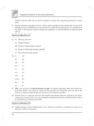 542
Suggested Solutions to Revisional Questions
together with the master file are used for updation of master files and giving printouts for various
users.
(c) Sorting constitutes arranging records in a file in either ascending or descending order of a key field.
Merging involves combining two or more fields into a single file considering one or a combination of
key fields as the sequence number. Sorting and merging is an essential element of data processing
activity.
Answer to Question 19 :
(a) (i) Memory cycle time.
(ii) Storage Capacity
(iii) Number of data transfer channels
(iv) Range of multi-programming capability
(v) Real time processing capacity
(b) (i) – (d)
(ii) – (g)
(iii) – (f)
(iv) – (c)
(v) – (a)
(vi) – (h)
(vii) – (e)
(viii)– (b)
(ix) – (j)
(x) – (i)
(c) URL is the acronym of Uniform Resource Locator. It contains information about the location of a
document. When a user clicks on a link, the URL provides the information about the link to the
browser. It assists in implementing any link from one document to another.
(d) Protocol refers to computer software that handles transmission between computers and allows
computers to communicate. It is a set of standards defining the procedure and the format for data to
be transmitted via communication links.
Answer to Question 20 :
(a) ‘Digital signature’ means authentication of any electronics record by a subscriber by means of an
electronic method or procedure.
 