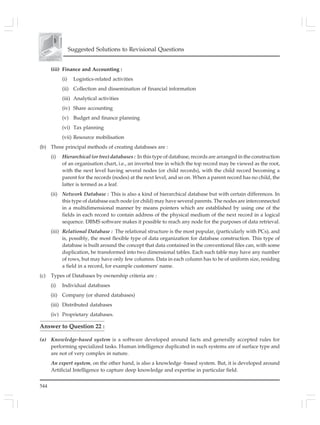 544
Suggested Solutions to Revisional Questions
(iii) Finance and Accounting :
(i) Logistics-related activities
(ii) Collection and dissemination of financial information
(iii) Analytical activities
(iv) Share accounting
(v) Budget and finance planning
(vi) Tax planning
(vii) Resource mobilisation
(b) Three principal methods of creating databases are :
(i) Hierarchical (or tree) databases : In this type of database, records are arranged in the construction
of an organisation chart, i.e., an inverted tree in which the top record may be viewed as the root,
with the next level having several nodes (or child records), with the child record becoming a
parent for the records (nodes) at the next level, and so on. When a parent record has no child, the
latter is termed as a leaf.
(ii) Network Database : This is also a kind of hierarchical database but with certain differences. In
this type of database each node (or child) may have several parents. The nodes are interconnected
in a multidimensional manner by means pointers which are established by using one of the
fields in each record to contain address of the physical medium of the next record in a logical
sequence. DBMS software makes it possible to reach any node for the purposes of data retrieval.
(iii) Relational Database : The relational structure is the most popular, (particularly with PCs), and
is, possibly, the most flexible type of data organization for database construction. This type of
database is built around the concept that data contained in the conventional files can, with some
duplication, be transformed into two dimensional tables. Each such table may have any number
of rows, but may have only few columns. Data in each column has to be of uniform size, residing
a field in a record, for example customers' name.
(c) Types of Databases by ownership criteria are :
(i) Individual databases
(ii) Company (or shared databases)
(iii) Distributed databases
(iv) Proprietary databases.
Answer to Question 22 :
(a) Knowledge-based system is a software developed around facts and generally accepted rules for
performing specialized tasks. Human intelligence duplicated in such systems are of surface type and
are not of very complex in nature.
An expert system, on the other hand, is also a knowledge -based system. But, it is developed around
Artificial Intelligence to capture deep knowledge and expertise in particular field.
 
