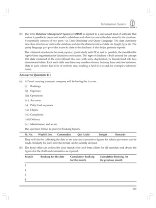 Information System
545
(b) The term Database Management System or DBMS is applied to a specialised kind of software that
makes it possible to create and modify a database and allows access to the data stored in the database.
It essentially consists of two parts viz. Data Dictionary and Query Language. The data dictionary
describes structure of data in the database and also the characteristics of data viz. length, type etc. The
query language part provides access to data in the database. It also helps generate reports.
The relational structure is the most popular, (particularly with PCs), and is, possibly, the most flexible
type of data organisation for database construction. This type of database is built around the concept
that data contained in the conventional files can, with some duplication, be transformed into two
dimensional tables. Each such table may have any number of rows, but may have only few columns.
Data in each column has to be of uniform size, residing a field in a record, for example customers'
name.
Answer to Question 23 :
(a) A Parcel carrying transport company will be having the data on :
(i) Bookings
(ii) Expenses
(iii) Operations
(iv) Accounts
(v) Petty Cash expenses
(vi) Claims
(vii) Complaints
(viii)Delivery
(ix) Maintenance, and so on.
The specimen format is given for booking figures.
Sl. No. Waybill No. Commodity Qty (Unit) Freight Remarks
They will also be collecting the data as on date and cumulative figures for which provisions can be
made. Similarly for each item the format can be suitably devised.
(b) The head office can collect the data branch wise and then collate for all branches and obtain the
figures for the draft and cumulative as required.
Branch Booking for the date Cumulative Booking Cumulative Booking for
for the month the previous month
1
2
3
4
 