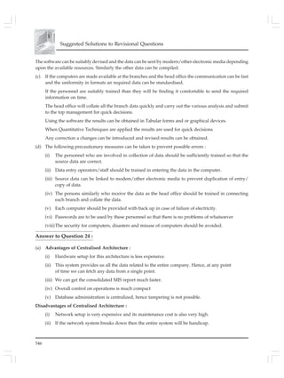 546
Suggested Solutions to Revisional Questions
The software can be suitably devised and the data can be sent by modern/other electronic media depending
upon the available resources. Similarly the other data can be compiled.
(c) If the computers are made available at the branches and the head office the communication can be fast
and the uniformity in formats an required data can be standardised.
If the personnel are suitably trained than they will be finding it comfortable to send the required
information on time.
The head office will collate all the branch data quickly and carry out the various analysis and submit
to the top management for quick decisions.
Using the software the results can be obtained in Tabular forms and or graphical devices.
When Quantitative Techniques are applied the results are used for quick decisions
Any correction a changes can be introduced and revised results can be obtained.
(d) The following precautionary measures can be taken to prevent possible errors :
(i) The personnel who are involved in collection of data should be sufficiently trained so that the
source data are correct.
(ii) Data entry operators/staff should be trained in entering the data in the computer.
(iii) Source data can be linked to modem/other electronic media to prevent duplication of entry/
copy of data.
(iv) The persons similarly who receive the data as the head office should be trained in connecting
each branch and collate the data.
(v) Each computer should be provided with back up in case of failure of electricity.
(vi) Passwords are to be used by these personnel so that there is no problems of whatsoever
(viii)The security for computers, disasters and misuse of computers should be avoided.
Answer to Question 24 :
(a) Advantages of Centralised Architecture :
(i) Hardware setup for this architecture is less expensive.
(ii) This system provides us all the data related to the entire company. Hence, at any point
of time we can fetch any data from a single point.
(iii) We can get the consolidated MIS report much faster.
(iv) Overall control on operations is much compact
(v) Database administration is centralized, hence tampering is not possible.
Disadvantages of Centralised Architecture :
(i) Network setup is very expensive and its maintenance cost is also very high.
(ii) If the network system breaks down then the entire system will be handicap.
 
