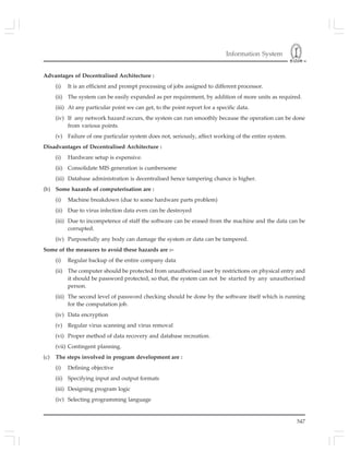 Information System
547
Advantages of Decentralised Architecture :
(i) It is an efficient and prompt processing of jobs assigned to different processor.
(ii) The system can be easily expanded as per requirement, by addition of more units as required.
(iii) At any particular point we can get, to the point report for a specific data.
(iv) If any network hazard occurs, the system can run smoothly because the operation can be done
from various points.
(v) Failure of one particular system does not, seriously, affect working of the entire system.
Disadvantages of Decentralised Architecture :
(i) Hardware setup is expensive.
(ii) Consolidate MIS generation is cumbersome
(iii) Database administration is decentralised hence tampering chance is higher.
(b) Some hazards of computerisation are :
(i) Machine breakdown (due to some hardware parts problem)
(ii) Due to virus infection data even can be destroyed
(iii) Due to incompetence of staff the software can be erased from the machine and the data can be
corrupted.
(iv) Purposefully any body can damage the system or data can be tampered.
Some of the measures to avoid these hazards are :–
(i) Regular backup of the entire company data
(ii) The computer should be protected from unauthorised user by restrictions on physical entry and
it should be password protected, so that, the system can not be started by any unauthorised
person.
(iii) The second level of password checking should be done by the software itself which is running
for the computation job.
(iv) Data encryption
(v) Regular virus scanning and virus removal
(vi) Proper method of data recovery and database recreation.
(vii) Contingent planning.
(c) The steps involved in program development are :
(i) Defining objective
(ii) Specifying input and output formats
(iii) Designing program logic
(iv) Selecting programming language
 