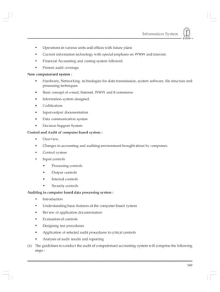 Information System
549
• Operations in various units and offices with future plans
• Current information technology with special emphasis on WWW and internet.
• Financial Accounting and costing system followed.
• Present audit coverage.
New computerised system :
• Hardware, Networking, technologies for data transmission, system software, file structure and
processing techniques.
• Basic concept of e-mail, Internet, WWW and E-commerce
• Information system designed.
• Codification.
• Input-output documentation
• Data communication system
• Decision Support System
Control and Audit of computer based system :
• Overview.
• Cha