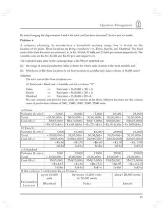 Operation Management
45
By interchanging the departments 3 and 6 the total cost has been increased. So it is not advisable.
Problem: 6
A company planning, to manufacture a household cooking range, has to decide on the
location of the plant. Three locations are being considered viz., Patna, Ranchi, and Dhanbad. The fixed
costs of the three locations are estimated to be Rs. 30 lakh, 50 lakh, and 25 lakh per annum respectively. The
variable costs are Rs.300, Rs.200 and Rs.350 per unit respectively.
The expected sales price of the cooking range is Rs.700 per unit find out
(a) the range of annual production/sales volume for which each location is the most suitable and
(b) Which one of the three locations is the best location at a production/sales volume of 18,000 units?
Solution:
The total cost of the three locations are:
At Total cost = Fixed cost + Variable cost for a volume “X”
Patna => Total cost = 30,00,000 + 300 × X
Ranchi => Total cost = 50,00,000 + 200 × X
Dhanbad => Total cost = 25,00,000 +350 ×X
We can compute and plot the total costs per annum at the three different locations for the various
cases of production volume of 5000, 10000, 15000, 20000, 25000 units.
a) Patna
Volume (Units) 5,000 10,000 15,000 20,000 25,000
Total =30,00,000+ 30,00,000+ 30,00,000+ 30,00,000+ 30,00,000+
Cost (Rs.) 300(5,000) 300(10,000) 300(15,000) 300(20,000) 300(25,000)
=Rs.45 lakhs =Rs.60 lakhs =Rs.75 lakhs =Rs.90 lakhs =Rs.105lakhs
b) Ranchi
Volume (Units) 5,000 10,000 15,000 20,000 25,000
Total = 50,00,000+ 50,00,000+ 50,00,000+ 50,00,000+ 50,00,000+
Cost (Rs.) 200(5,000) 200(10,000) 200(15,000) 200(20,000) 200(25,000)
=Rs.60
lakhs
=Rs.70
lakhs
=Rs.80
lakhs
=Rs.90
lakhs
=Rs. 100
lakhs
c) Dhanbad
Volume (Units) 5000 10000 15000 20000 25000
Total = 25,00,000+ 25,00,000+ 25,00,000+ 25,00,000+ 25,00,000+
Cost (Rs.) 350(5,000) 350(10,000) 350(15,000) 350(20,000) 350(25,000)
=Rs.42.5
1akhs
=Rs.60
1akhs
=Rs.77.5
1akhs
=Rs.95
1akhs
=Rs.112.5
1akhs
If the volume distribution be as follows:
up to 10,000
unit
between 10,000 units
to 20,000 units
above 20,000 units
Favourable
Location
Dhanbad Patna Ranchi
 