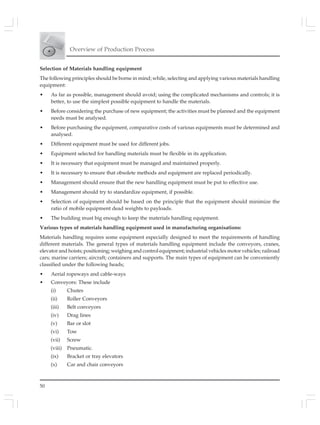 Overview of Production Process
50
Selection of Materials handling equipment
The following principles should be borne in mind; while, selecting and applying various materials handling
equipment:
• As far as possible, management should avoid; using the complicated mechanisms and controls; it is
better, to use the simplest possible equipment to handle the materials.
• Before considering the purchase of new equipment; the activities must be planned and the equipment
needs must be analysed.
• Before purchasing the equipment, comparative costs of various equipments must be determined and
analysed.
• Different equipment must be used for different jobs.
• Equipment selected for handling materials must be flexible in its application.
• It is necessary that equipment must be managed and maintained properly.
• It is necessary to ensure that obsolete methods and equipment are replaced periodically.
• Management should ensure that the new handling equipment must be put to effective use.
• Management should try to standardize equipment, if possible.
• Selection of equipment should be based on the principle that the equipment should minimize the
ratio of mobile equipment dead weights to payloads.
• The building must big enough to keep the materials handling equipment.
Various types of materials handling equipment used in manufacturing organisations:
Materials handling requires some equipment especially designed to meet the requirements of handling
different materials. The general types of materials handling equipment include the conveyors, cranes,
elevator and hoists; positioning; weighing and control equipment; industrial vehicles motor vehicles; railroad
cars; marine carriers; aircraft; containers and supports. The main types of equipment can be conveniently
classified under the following heads;
• Aerial ropeways and cable-ways
• Conveyors: These include
(i) Chutes
(ii) Roller Conveyors
(iii) Belt conveyors
(iv) Drag lines
(v) Bar or slot
(vi) Tow
(vii) Screw
(viii) Pneumatic.
(ix) Bracket or tray elevators
(x) Car and chair conveyors
 