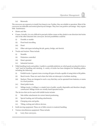 Operation Management
51
(xi) Monorails
The conveyors are expensive to install, but cheap to run. Further, they are reliable in operation. Most of the
conveyors are inflexible and restrict plant layout changes. They have one positive advantage - they require
little maintenance.
• Hoists and lifts
• Cranes: Actually, it is very difficult to precisely define cranes as they shade in one direction into hoists
and in the other direction into conveyors. Several possibilities could be:
(i) Portable or mobile
(ii) Fixed track travelling
(iii) Fixed
(iv) Other sub-types including the job, gantry, bridge, and derrick.
• Trucks and tractors: These include
(i) Straddle
(ii) Pedestrian controlled
(iii) Hand operated
(iv) Industrial tractors
• Pallet handling trucks and pallets: A pallet is a portable platform on which goods are placed to form a
‘unit’ load for handling and stacking. A variety of trucks has been designed for handling pallets,
including the following:
(i) Forklift trucks: A generic term covering all types of trucks capable of using forks to lift pallets.
(ii) Reach trucks: These are used where the forks are telescopic to facilitate stacking.
(iii) Stackers: These are designed in such a way that they can be operated from batteries or mains
in a fixed position.
(iv) Hand pallet trucks
(v) Stillage trucks: A stillage is a simple form of pallet, usually disposable and therefore cheaply
constructed. Stillage trucks are usually hand-operated trucks.
The devices that can be used with forklift trucks include:
(i) Side shifter attachments for correct lateral positioning,
(ii) Special loading and off-loading attachments,
(iii) Clamping arms and grabs,
(iv) Tilting, rocking and rollover devices.
• Earth moving equipment: These are of little concern in material handling.
• Various miscellaneous equipment: These include:
(i) Lorry floor conveyors,
 