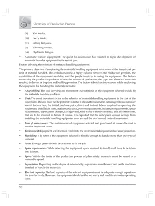 Overview of Production Process
52
(ii) Van loader,
(iii) Lorry loader,
(iv) Lifting tail gates,
(v) Vibrating screens,
(vi) Hydraulic bridges.
• Automatic transfer equipment: The quest for automation has resulted in rapid development of
automatic transfer equipment in the recent past.
Factors affecting the selection of materials handling equipment:
The primary objective of employing the materials handling equipment is to arrive at the lowest cost per
unit of material handled. This entails attaining a happy balance between the production problem, the
capabilities of the equipment available, and the people involved in using the equipment. The factors
concerning the production problem include the volume of production, the types and classes of materials
needed, the layout of the plant and building premises. The factors to be taken into account while employing
the equipment for handling the materials includes:
• Adaptability: The load-carrying and movement characteristics of the equipment selected should fit
the materials handling problem.
• Cost: The most important factor in the selection of materials handling equipment is the cost of the
equipment. The cost must not be prohibitive; rather it should be reasonable. A manager should consider
several factors here; the initial purchase price, direct and indirect labour required in operating the
equipment, installation costs, maintenance costs, power requirements, insurance requirements, space
requirements, depreciation charges, salvage value, time value of money invested, and any other costs,
that are to be incurred in future of course, it is expected that the anticipated annual savings from
installing the materials handling equipment must exceed the total annual costs of investment.
• Ease of maintenance: The maintenance of equipment selected and purchased at reasonable cost is
another important factor.
• Environment: Equipment selected must conform to the environmental requirements of an organization.
• Flexibility: It is better if the equipment selected is flexible enough to handle more than one type of
material.
• Power: Enough power should be available to do the job.
• Space requirements: While selecting the equipment space required to install shall have to be taken
into account.
• Speed: Within the limits of the production process of plant safely, materials must be moved at a
reasonable speed.
• Supervision: Depending on the degree of automaticity, supervision must be exercised on the machines
installed to handle the materials.
• The load capacity: The load capacity of the selected equipment must be adequate enough to perform
the job effectively. However, the equipment should not be too heavy and result in excessive operating
costs.
 