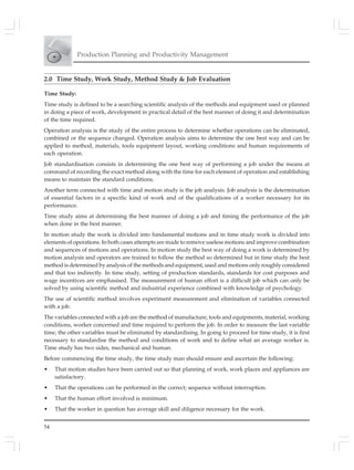 54
Production Planning and Productivity Management
2.0 Time Study, Work Study, Method Study & Job Evaluation
Time Study:
Time study is defined to be a searching scientific analysis of the methods and equipment used or planned
in doing a piece of work, development in practical detail of the best manner of doing it and determination
of the time required.
Operation analysis is the study of the entire process to determine whether operations can be eliminated,
combined or the sequence changed. Operation analysis aims to determine the one best way and can be
applied to method, materials, tools equipment layout, working conditions and human requirements of
each operation.
Job standardisation consists in determining the one best way of performing a job under the means at
command of recording the exact method along with the time for each element of operation and establishing
means to maintain the standard conditions.
Another term connected with time and motion study is the job analysis. Job analysis is the determination
of essential factors in a specific kind of work and of the qualifications of a worker necessary for its
performance.
Time study aims at determining the best manner of doing a job and timing the performance of the job
when done in the best manner.
In motion study the work is divided into fundamental motions and in time study work is divided into
elements of operations. In both cases attempts are made to remove useless motions and improve combination
and sequences of motions and operations. In motion study the best way of doing a work is determined by
motion analysis and operators are trained to follow the method so determined but in time study the best
method is determined by analysis of the methods and equipment, used and motions only roughly considered
and that too indirectly. In time study, setting of production standards, standards for cost purposes and
wage incentives are emphasised. The measurement of human effort is a difficult job which can only be
solved by using scientific method and industrial experience combined with knowledge of psychology.
The use of scientific method involves experiment measurement and elimination of variables connected
with a job.
The variables connected with a job are the method of manufacture, tools and equipments, material, working
conditions, worker concerned and time required to perform the job. In order to measure the last variable
time, the other variables must be eliminated by standardising. In going to proceed for time study, it is first
necessary to standardise the method and conditions of work and to define what an average worker is.
Time study has two sides, mechanical and human.
Before commencing the time study, the time study man should ensure and ascertain the following:
• That motion studies have been carried out so that planning of work, work places and appliances are
satisfactory.
• That the operations can be performed in the correct; sequence without interruption.
• That the human effort involved is minimum.
• That the worker in question has average skill and diligence necessary for the work.
 