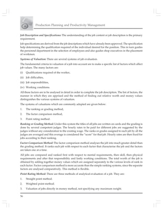 56
Production Planning and Productivity Management
Job Description and Specifications: The understanding of the job content or job description is the primary
requirement.
Job specifications are derived from the job descriptions which have already been approved. The specification
help determining the qualification required of the individual desired for the position. This in turn guides
the personnel department in the selection of employees and also guides shop executives in the placement
of workmen.
Systems of Valuation: There are several systems of job evaluation.
The fundamental criteria in valuation of a job into account are to make a specific list of factors which affect
job values. The many factors are:
(i) Qualifications required of the worker,
(ii) Job difficulties,
(iii) Job responsibilities,
(iv) Working conditions.
All these factors are to be analysed in detail in order to complete the job description. The list of factors, the
manner in which they are apprised and the method of finding out relative worth and money values
distinguishes the various systems of valuation.
The systems of valuations which are commonly adopted are given below:
1. The ranking or grading method,
2. The factor comparison method,
3. Point rating method.
Ranking or Grading Method: Under this system the titles of all jobs are written on cards and the grading is
done by several competent judges. The hourly rates to be paid for different jobs are suggested by the
judges without any consideration to the existing wage. The ranks or grades assigned to each job by all the
judges are averaged and this average is considered the “score” for that job. Hourly rates are then fixed for
jobs according to their ranking.
Factor Comparison Method: The factor comparison method analyses the job into much greater detail than
the grading method. It ranks each job with respect to each factor that characterise the job and the factors
are taken one at a time.
All jobs are compared and ranked first with respect to mental requirements, then skill, then physical
requirements and after that responsibility and lastly working conditions. The total worth of the job is
obtained by adding together money values which are assigned separately to the various levels of rank in
each factor. Factor comparison method is more accurate than the simple ranking systems, since the separate
factors are analysed comparatively. This method is flexible.
Point Rating Method: There are three methods of analytical evaluation of a job. They are:
1. Straight point method.
2. Weighted point method.
3. Valuation of jobs directly in money method, not specifying any maximum weight.
 