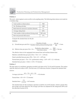 58
Production Planning and Productivity Management
Problem: 2
The work - study engineer carries out the work sampling study. The following observations were made for
a machine shop.
Total number of observations 7000
No. Working activities 1200
Ratio between manual to machine elements 2:1
Average rating factor 120%
Total number of jobs produced during study 800 units
Rest and personal allowances 17%
Compute the standard time for the job.
Solution:
(i) Overall time per unit (To) =
Duration of study
Number of jobs produced during study =
120 60
800
×
= 9 min.
(ii) Effective time per piece (Te) = To ×
Productive observations
Total observations
= 9 ×
5800
7000
= 7.46 min.
The effective time is to be segregated into manual time and machine element time.
Machine controlled time per piece (Tm) = 7.46 × 1/3 = 2.49 min
Hand controlled time per piece (Th) = 7.46 × 2/3 = 4.97 min
Normal time per piece = Tm + Th × performance rating = 2.49 + 4.97 × 1.2 = 8.46 min.
Standard time per piece = 8.46 (1 + 0.17) = 9.9 minutes.
Problem: 3
The time study of a machinery operation recorded cycle times of 8.0, 7.0, 8.0 and 9.0 minutes. The analyst
rated the observed worker as 90%. The firm uses a 0.15 allowance fraction. Compute the standard time.
Solution:
Average cycle time =
8.0 7.0 8.0 9.0
4
+ + +
= 8.0 minutes.
Normal time = 8.0 × 0.9 = 7.2 minutes.
Standard time =
7.2
(1-0.15)
= 8.47 minutes.
The standard time for this machinery operation would be set at 8.47 minutes, which is greater than
the average cycle time observed. The average cycle time was adjusted for the rating factor (90%) and
the allowance fraction (0.15).
 