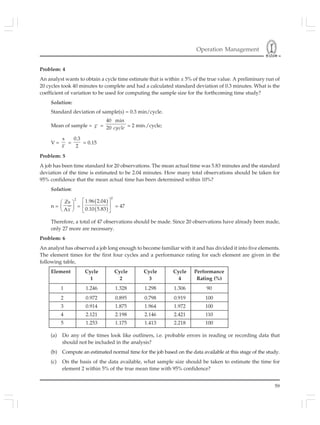 Operation Management
59
Problem: 4
An analyst wants to obtain a cycle time estimate that is within ± 5% of the true value. A preliminary run of
20 cycles took 40 minutes to complete and had a calculated standard deviation of 0.3 minutes. What is the
coefficient of variation to be used for computing the sample size for the forthcoming time study?
Solution:
Standard deviation of sample(s) = 0.3 min/cycle.
Mean of sample = x =
40 min
20 cycle = 2 min./cycle;
V =
s
x
=
0.3
2
= 0.15
Problem: 5
A job has been time standard for 20 observations. The mean actual time was 5.83 minutes and the standard
deviation of the time is estimated to be 2.04 minutes. How many total observations should be taken for
95% confidence that the mean actual time has been determined within 10%?
Solution:
n =
2
Zs
Ax
⎛ ⎞
⎜ ⎟
⎝ ⎠
=
( )
( )
2
1.96 2.04
0.10 5.83
⎡ ⎤
⎢ ⎥
⎣ ⎦
= 47
Therefore, a total of 47 observations should be made. Since 20 observations have already been made,
only 27 more are necessary.
Problem: 6
An analyst has observed a job long enough to become familiar with it and has divided it into five elements.
The element times for the first four cycles and a performance rating for each element are given in the
following table,
Element Cycle Cycle Cycle Cycle Performance
1 2 3 4 Rating (%)
1 1.246 1.328 1.298 1.306 90
2 0.972 0.895 0.798 0.919 100
3 0.914 1.875 1.964 1.972 100
4 2.121 2.198 2.146 2.421 110
5 1.253 1.175 1.413 2.218 100
(a) Do any of the times look like outliners, i.e. probable errors in reading or recording data that
should not be included in the analysis?
(b) Compute an estimated normal time for the job based on the data available at this stage of the study.
(c) On the basis of the data available, what sample size should be taken to estimate the time for
element 2 within 5% of the true mean time with 95% confidence?
 