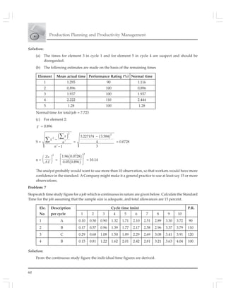 60
Production Planning and Productivity Management
Solution:
(a) The times for element 3 in cycle 1 and for element 5 in cycle 4 are suspect and should be
disregarded.
(b) The following estimates are made on the basis of the remaining times
Element Mean actual time Performance Rating (%) Normal time
1 1.295 90 1.116
2 0.896 100 0.896
3 1.937 100 1.937
4 2.222 110 2.444
5 1.28 100 1.28
Normal time for total job = 7.723
(c) For element 2:
x = 0.896
S =
( )
2
2
1
x
x
n
n
−
′
′ −
∑
∑ =
( )2
3.227174 – 3.584
4
3
= 0.0728
n =
2
Zs
Ax
⎛ ⎞
⎜ ⎟
⎝ ⎠
=
( )
( )
2
1.96 0.0728
0.05 0.896
⎡ ⎤
⎢ ⎥
⎣ ⎦
= 10.14
The analyst probably would want to use more than 10 observation, so that workers would have more
confidence in the standard. A Company might make it a general practice to use at least say 15 or more
observations.
Problem: 7
Stopwatch time study figure for a job which is continuous in nature are given below. Calculate the Standard
Time for the job assuming that the sample size is adequate, and total allowances are 15 percent.
Ele. Description Cycle time (min) P.R.
No. per cycle 1 2 3 4 5 6 7 8 9 10
1 A 0.10 0.50 0.90 1.32 1.71 2.10 2.51 2.89 3.30 3.72 90
2 B 0.17 0.57 0.96 1.39 1.77 2.17 2.58 2.96 3.37 3.79 110
3 C 0.29 0.68 1.08 1.50 1.89 2.29 2.69 3.08 3.41 3.91 120
4 B 0.15 0.81 1.22 1.62 2.01 2.42 2.81 3.21 3.63 4.04 100
Solution:
From the continuous study figure the individual time figures are derived.
 