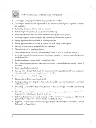62
Production Planning and Productivity Management
Assisting the costing department in making cost estimates of orders,
Assisting the human resource departments in the manpower planning and assignment of men to
particular jobs,
Controlling the stock of finished parts and products,
Determining the necessary tools required for manufacturing,
Direction and control of the movement of materials through production process,
Initiating changes in orders as requested by customers while orders are in process,
Issuing requisitions for the purchase of necessary materials,
Issuing requisitions for the purchase or manufacture of necessary tools and parts,
Keeping the up-to-date records scheduled and in process,
Maintaining stocks of materials and parts,
Notifying sales and accounting of the acceptance of orders in terms of production feasibility,
Preparing the route sheets and schedules showing the sequence of operation required to produce
particular products,
Production of work orders to initiate production activities,
Receiving and evaluating reports of progress on particular orders and initiating corrective action, if
necessary,
Receiving orders from customers,
Revising plans when production activities cannot conform to original plans and when revisions in
scheduled production are necessary because of rush orders.
Production control involves the following functions:
Planning the production operations in detail,
Routing, i.e., laying down the path for the work to follow and the order in which the various operations
will be carried out,
Scheduling, i.e., establishing the quantity of work to be done, and fixing the time table for performing
the operations,
Dispatching, i.e., issuing the necessary orders, and taking necessary steps to ensure that the time
targets set in the schedules are effectively achieved,
Follow-up, taking necessary steps to check up whether work proceeds according to predetermined
plans and how far there are variances from the standards set earlier,
Inspection, i.e., conducting occasional check-ups of the products manufactured or assembled to ensure
high quality of the production.
 