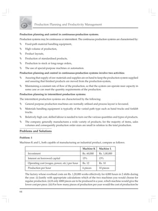 64
Production Planning and Productivity Management
Production planning and control in continuous-production systems.
Production systems may be continuous or intermittent. The continuous production systems are characterised by:
Fixed-path material handling equipment,
High volume of production,
Product layouts,
Production of standardised products,
Production to stock or long-range orders,
The use of special-purpose machines or automation.
Production planning and control in continuous-production systems involve two activities:
Assuring that supply of raw materials and supplies are on hand to keep the production system supplied
and assuring that finished products are moved from the production-system,
Maintaining a constant rate of flow of the production, so that the system can operate near capacity in
some case or can meet the quantity requirements of the production.
Production planning in intermittent production systems:
The intermittent production systems are characterized by the following:
General purpose production machines are normally utilised and process layout is favoured.
Materials handling equipment is typically of the varied path type such as hand trucks and forklift
trucks.
Relatively high cost, skilled labour is needed to turn out the various quantities and types of products.
The company generally manufactures a wide variety of products; for the majority of items, sales
volumes and consequently production order sizes are small in relation to the total production.
Problems and Solutions
Problem: 1
Machines K and L, both capable of manufacturing an industrial product, compare as follows:
Machine K Machine L
Investment Rs. 60,000 Rs. 1,00,000
Interest on borrowed capital 15% 15%
Operating cost (wages, power, etc.) per hour Rs. 12 Rs. 10
Production per hour 6 pieces 10 pieces
The factory whose overhead costs are Rs. 1,20,000 works effectively for 4,000 hours in 2 shifts during
the year. (i) Justify with appropriate calculations which of the two machines you would choose for
regular production. (ii) If only 4000 pieces are to be produced in a year, which machine would give the
lower cost per piece. (iii) For how many pieces of production per year would the cost of production be
 