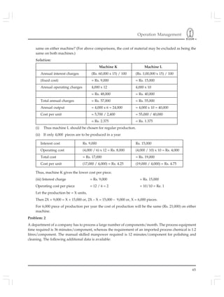Operation Management
65
same on either machine? (For above comparisons, the cost of material may be excluded as being the
same on both machines.)
Solution:
Machine K Machine L
Annual interest charges (Rs. 60,000 x 15) / 100 (Rs. 1,00,000 x 15) / 100
(fixed cost) = Rs. 9,000 = Rs. 15,000
Annual operating charges 4,000 x 12 4,000 x 10
= Rs. 48,000 = Rs. 40,000
Total annual charges = Rs. 57,000 = Rs. 55,000
Annual output = 4,000 x 6 = 24,000 = 4,000 x 10 = 40,000
Cost per unit = 5,700 / 2,400 = 55,000 / 40,000
= Rs. 2.375 = Rs. 1.375
(i) Thus machine L should be chosen for regular production.
(ii) If only 4,000 pieces are to be produced in a year
Interest cost Rs. 9,000 Rs. 15,000
Operating cost (4,000 / 6) x 12 = Rs. 8,000 (4,000 / 10) x 10 = Rs. 4,000
Total cost = Rs. 17,000 = Rs. 19,000
Cost per unit (17,000 / 4,000) = Rs. 4.25 (19,000 / 4,000) = Rs. 4.75
Thus, machine K gives the lower cost per piece.
(iii) Interest charge = Rs. 9,000 = Rs. 15,000
Operating cost per piece = 12 / 6 = 2 = 10/10 = Re. 1
Let the production be = X units,
Then 2X + 9,000 = X + 15,000 or, 2X – X = 15,000 – 9,000 or, X = 6,000 pieces.
For 6,000 piece of production per year the cost of production will be the same (Rs. 21,000) on either
machine.
Problem: 2
A department of a company has to process a large number of components/month. The process equipment
time required is 36 minutes/component, whereas the requirement of an imported process chemical is 1.2
litres/component. The manual skilled manpower required is 12 minutes/component for polishing and
cleaning. The following additional data is available:
 