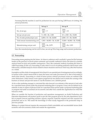 Operation Management
69
Assuming that the machine is used for production for one year having 2,000 hours of working. For
annual production,
Set-up A Set-up B
No. of set-ups
2000
400
= 5
2000
200
= 10
Set-up cost per year 5 x 300 = Rs. 1,500 10 x 1,500 = Rs. 15,000
No. of units produced per year 2,000 x 10 = Rs. 20,000 2,000 x 15 = Rs. 30,000
Total annual manufacturing cost 1,500 + 40,000 = Rs. 41,500 15,000 + 40,000 = Rs. 55,000
Manufacturing cost per unit
8300
4000
= Rs. 2.075
5500
3000
= Rs. 1.833
Since the manufacturing cost for set B is less, use set-up B for long range and economic production.
2.2 Forecasting
Forecasting means peeping into the future. As future is unknown and is anybody’s guess but the business
leaders in the past have evolved certain systematic and scientific methods to know the future by scientific
analysis based on facts and possible consequences. Thus, this systematic method of probing the future is
called forecasting. In this way forecasting of sales refers to an act of making prediction about future sales
followed by a detailed analysis of facts related to future situations and forces which may affect the business
as a whole.
Foresight is not the whole of management, but at least it is an essential part of management and accordingly,
to foresee in this context means both to assess the future and make provisions for it, that is forecasting is
itself action already. Forecasting as a kind of future picture wherein proximate events are outlined with
some distinctness, while remote events appear progressively less distinct and it entails the running of the
business as foresee and provide means to run the business over a definite period.
As far as the marketing manager is concerned the sales forecast is an estimate of the amount of unit sales
for a specified future period under the proposed marketing plan or program. It may also be defined as an
estimate of sales in rupees of physical units for a specified future period under a proposed marketing plan
or program and under an assumed set of economic and other force outside the organisation for which the
forecast is made.
When we consider the function of production and operations management, no doubt Production and
Operation departments will produce goods as per the sales program given by the sales department, but it
has to prepare forecast regarding machine capacity required, materials required and time required for
production and so on. This needs the knowledge of what exactly happened in the production shop in
previous periods.
Making of a proper forecast requires the assessment of both controllable and uncontrollable factors (both
economic and non economic) inside and outside the organisation.
 
