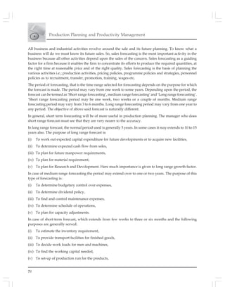 70
Production Planning and Productivity Management
All business and industrial activities revolve around the sale and its future planning. To know what a
business will do we must know its future sales. So, sales forecasting is the most important activity in the
business because all other activities depend upon the sales of the concern. Sales forecasting as a guiding
factor for a firm because it enables the firm to concentrate its efforts to produce the required quantities, at
the right time at reasonable price and of the right quality. Sales forecasting is the basis of planning the
various activities i.e.; production activities, pricing policies, programme policies and strategies, personnel
policies as to recruitment, transfer, promotion, training, wages etc.
The period of forecasting, that is the time range selected for forecasting depends on the purpose for which
the forecast is made. The period may vary from one week to some years. Depending upon the period, the
forecast can be termed as ‘Short range forecasting’, medium range forecasting’ and ‘Long range forecasting’.
‘Short range forecasting period may be one week, two weeks or a couple of months. Medium range
forecasting period may vary from 3 to 6 months. Long range forecasting period may vary from one year to
any period. The objective of above said forecast is naturally different.
In general, short term forecasting will be of more useful in production planning. The manager who does
short range forecast must see that they are very nearer to the accuracy.
In long range forecast, the normal period used is generally 5 years. In some cases it may extends to 10 to 15
years also. The purpose of long range forecast is:
(i) To work out expected capital expenditure for future developments or to acquire new facilities,
(ii) To determine expected cash flow from sales,
(iii) To plan for future manpower requirements,
(iv) To plan for material requirement,
(v) To plan for Research and Development. Here much importance is given to long range growth factor.
In case of medium range forecasting the period may extend over to one or two years. The purpose of this
type of forecasting is:
(i) To determine budgetary control over expenses,
(ii) To determine dividend policy,
(iii) To find and control maintenance expenses,
(iv) To determine schedule of operations,
(v) To plan for capacity adjustments.
In case of short-term forecast, which extends from few weeks to three or six months and the following
purposes are generally served:
(i) To estimate the inventory requirement,
(ii) To provide transport facilities for finished goods,
(iii) To decide work loads for men and machines,
(iv) To find the working capital needed,
(v) To set-up of production run for the products,
 
