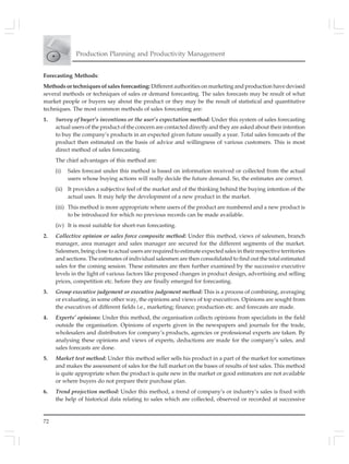 72
Production Planning and Productivity Management
Forecasting Methods:
Methods or techniques of sales forecasting: Different authorities on marketing and production have devised
several methods or techniques of sales or demand forecasting. The sales forecasts may be result of what
market people or buyers say about the product or they may be the result of statistical and quantitative
techniques. The most common methods of sales forecasting are:
1. Survey of buyer’s inventions or the user’s expectation method: Under this system of sales forecasting
actual users of the product of the concern are contacted directly and they are asked about their intention
to buy the company’s products in an expected given future usually a year. Total sales forecasts of the
product then estimated on the basis of advice and willingness of various customers. This is most
direct method of sales forecasting.
The chief advantages of this method are:
(i) Sales forecast under this method is based on information received or collected from the actual
users whose buying actions will really decide the future demand. So, the estimates are correct.
(ii) It provides a subjective feel of the market and of the thinking behind the buying intention of the
actual uses. It may help the development of a new product in the market.
(iii) This method is more appropriate where users of the product are numbered and a new product is
to be introduced for which no previous records can be made available.
(iv) It is most suitable for short-run forecasting.
2. Collective opinion or sales force composite method: Under this method, views of salesmen, branch
manager, area manager and sales manager are secured for the different segments of the market.
Salesmen, being close to actual users are required to estimate expected sales in their respective territories
and sections. The estimates of individual salesmen are then consolidated to find out the total estimated
sales for the coming session. These estimates are then further examined by the successive executive
levels in the light of various factors like proposed changes in product design, advertising and selling
prices, competition etc. before they are finally emerged for forecasting.
3. Group executive judgement or executive judgement method: This is a process of combining, averaging
or evaluating, in some other way, the opinions and views of top executives. Opinions are sought from
the executives of different fields i.e., marketing; finance; production etc. and forecasts are made.
4. Experts’ opinions: Under this method, the organisation collects opinions from specialists in the field
outside the organisation. Opinions of experts given in the newspapers and journals for the trade,
wholesalers and distributors for company’s products, agencies or professional experts are taken. By
analysing these opinions and views of experts, deductions are made for the company’s sales, and
sales forecasts are done.
5. Market test method: Under this method seller sells his product in a part of the market for sometimes
and makes the assessment of sales for the full market on the bases of results of test sales. This method
is quite appropriate when the product is quite new in the market or good estimators are not available
or where buyers do not prepare their purchase plan.
6. Trend projection method: Under this method, a trend of company’s or industry’s sales is fixed with
the help of historical data relating to sales which are collected, observed or recorded at successive
 